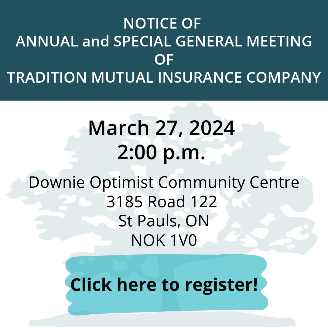 21st Annual Meeting of Tradition Mutual Insurance Company will be held at Downie Optimist Community Centre (3185 Road 122, St Pauls, ON, NOK 1V0), on March 27, 2024, at 2:00 p.m.